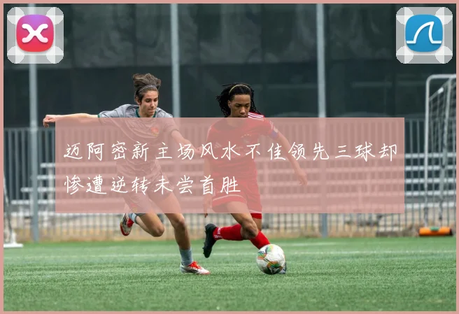 迈阿密新主场风水不佳领先三球却惨遭逆转未尝首胜