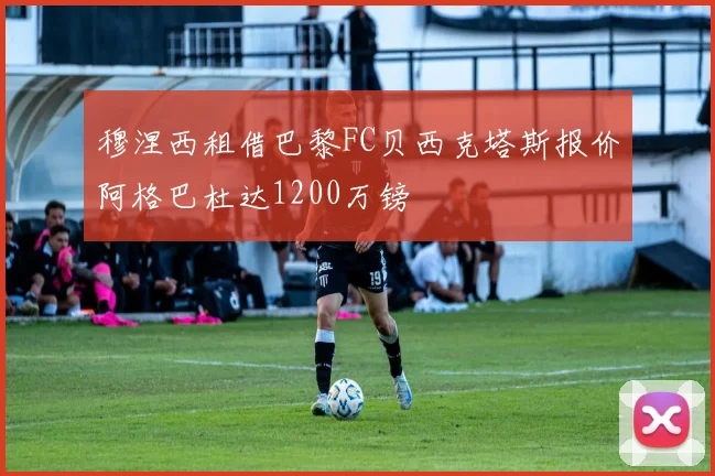 穆涅西租借巴黎FC贝西克塔斯报价阿格巴杜达1200万镑