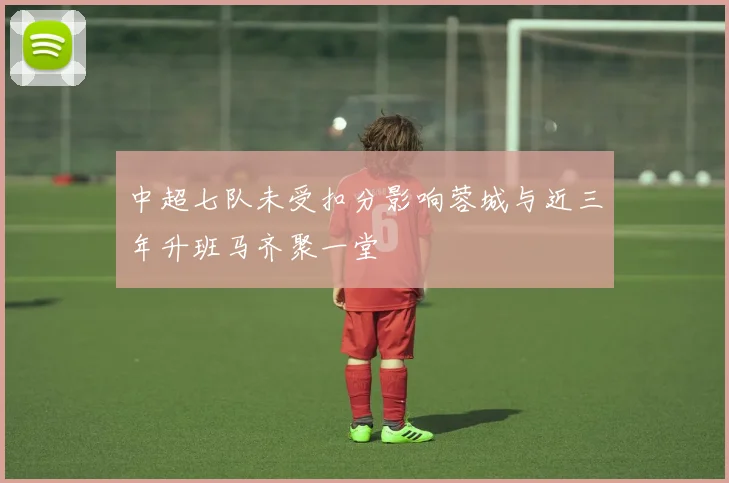 中超七队未受扣分影响蓉城与近三年升班马齐聚一堂