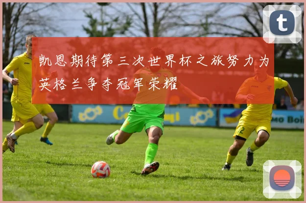 凯恩期待第三次世界杯之旅努力为英格兰争夺冠军荣耀