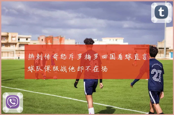 热刺传奇怒斥罗梅罗回国看球直言球队保级战他却不在场
