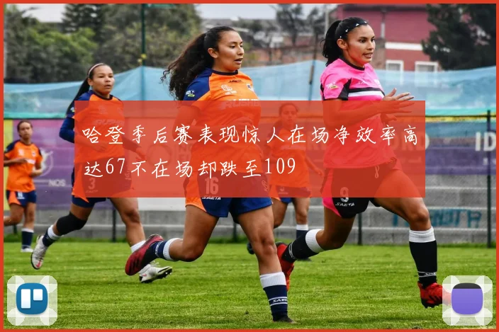 哈登季后赛表现惊人在场净效率高达67不在场却跌至109