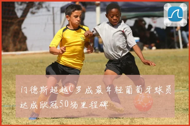 门德斯超越C罗成最年轻葡萄牙球员达成欧冠50场里程碑