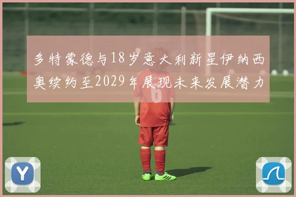 多特蒙德与18岁意大利新星伊纳西奥续约至2029年展现未来发展潜力