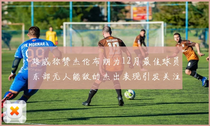 路威称赞杰伦布朗为12月最佳球员东部无人能敌的杰出表现引发关注