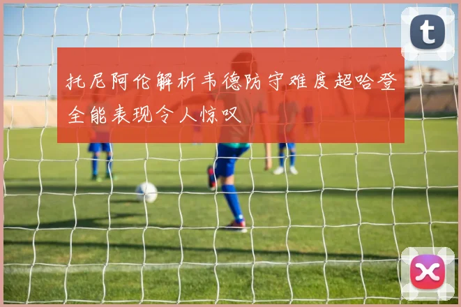 托尼阿伦解析韦德防守难度超哈登全能表现令人惊叹