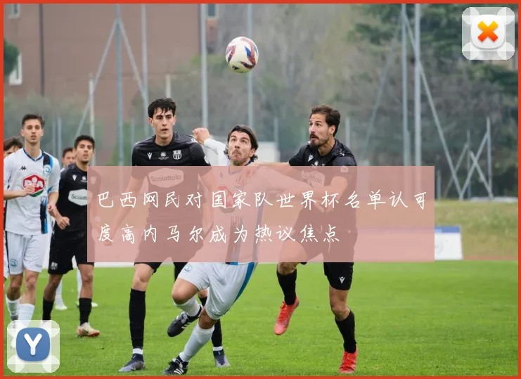 巴西网民对国家队世界杯名单认可度高内马尔成为热议焦点