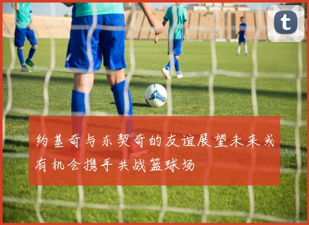 约基奇与东契奇的友谊展望未来或有机会携手共战篮球场