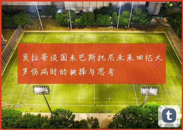 莫拉蒂谈国米巴斯托尼未来回忆大罗伤病时的抉择与思考