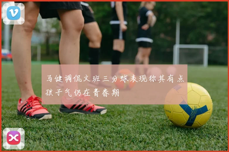 马健调侃文班三分球表现称其有点孩子气仍在青春期