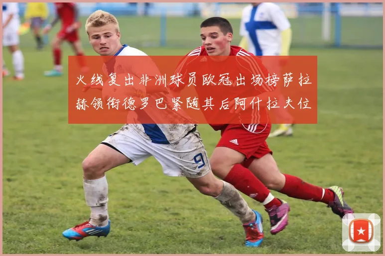 火线复出非洲球员欧冠出场榜萨拉赫领衔德罗巴紧随其后阿什拉夫位列第四