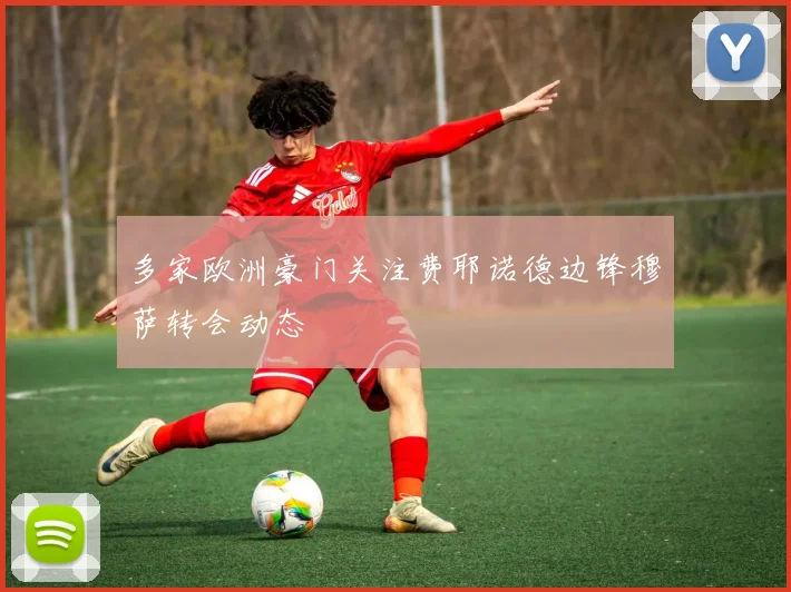 多家欧洲豪门关注费耶诺德边锋穆萨转会动态